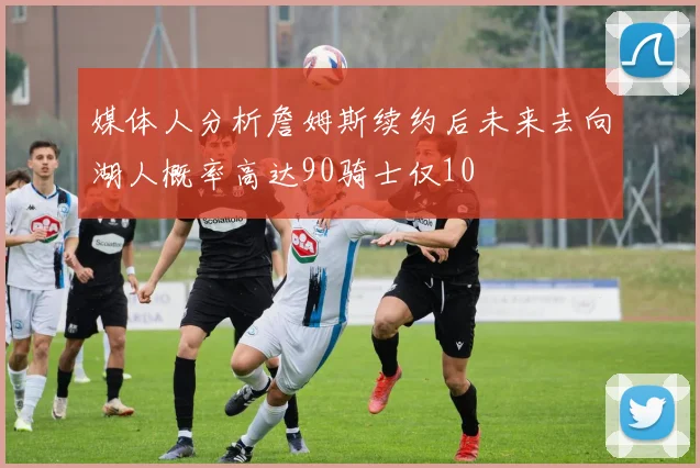 媒体人分析詹姆斯续约后未来去向湖人概率高达90骑士仅10