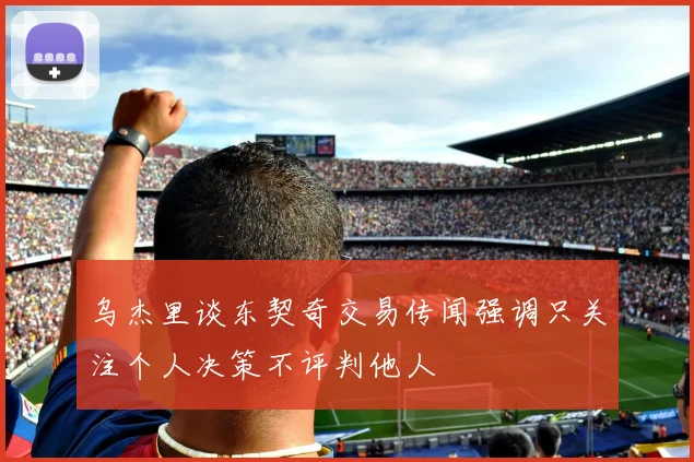 乌杰里谈东契奇交易传闻强调只关注个人决策不评判他人