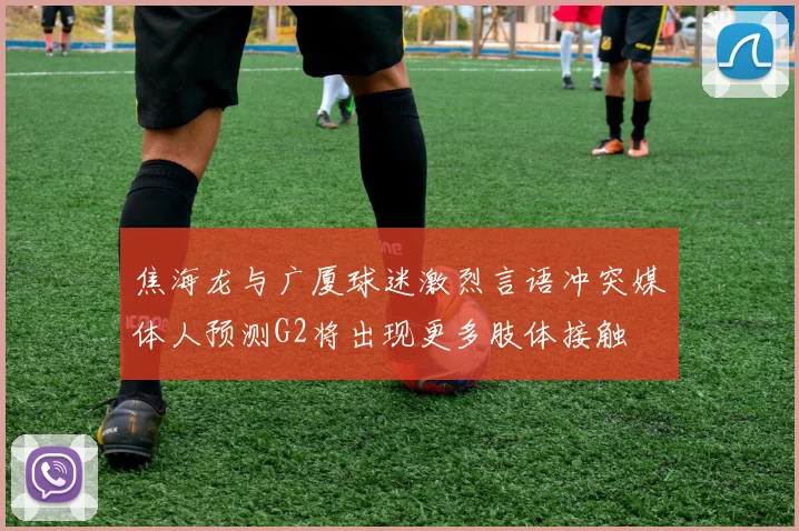 焦海龙与广厦球迷激烈言语冲突媒体人预测G2将出现更多肢体接触