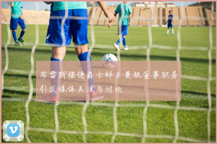 布雷斯福德爵士辞去曼联董事职务引发媒体关注与讨论