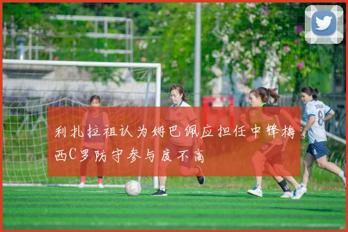 利扎拉祖认为姆巴佩应担任中锋梅西C罗防守参与度不高
