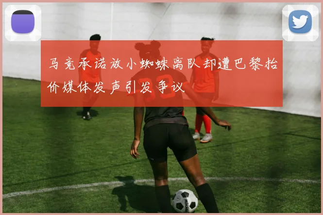马竞承诺放小蜘蛛离队却遭巴黎抬价媒体发声引发争议